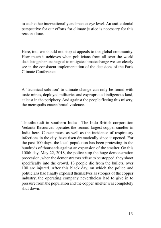 to each other internationally and meet at eye level. An anti-colonial perspective for our efforts for climate justice is necessary for this reason alone. Here, t00, we should not stop at appeals to the global community. How much it achieves when politicians from all over the world decide together on the goal to mitigate climate change we can clearly see in the consistent implementation of the decisions of the Paris Climate Conference. A “technical solution’ to climate change can only be found with toxic mines, deployed militaries and expropriated indigenous land, atleast in the periphery. And against the people fleeing this misery, the metropolis enacts brutal violence. Thoothukudi in southern India - The Indo-British corporation Vedanta Resources operates the second largest copper smelter in India here. Cancer rates, as well as the incidence of respiratory infections in the city, have risen dramatically since it opened. For the past 100 days, the local population has been protesting in the hundreds of thousands against an expansion of the smelter. On this 100th day, May 22, 2018, the police stop the huge demonstration procession, when the demonstrators refuse to be stopped., they shoot specifically into the crowd. 13 people die from the bullets, over 100 are injured. After this black day. on which the police and politicians had finally exposed themselves as stooges of the copper industry, the operating company nevertheless had to give in to pressure from the population and the copper smelter was completely shut down. 13